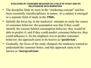 EVOLUTION OF CONSUMER BEHAVIOR AS A FIELD OF STUDY AND ITS
                     RELATIONSHIP WITH MARKETING
• The discipline finds its roots in the “marketing concept” and has
  been essentially interdisciplinary in nature. As a subject it emerged
  as a separate field of study in the 1960s.
• Initially the focus lay in the marketers’ attempts to study the causes
  of consumer behavior; the assumption was that if they could
  identify the reasons behind consumption behavior, they would be
  able to predict it; and if they could predict consumer behavior, they
  could influence it. So the emphasis was to predict consumer
  behavior; the approach came to be known as ‘positivism’.
• Gradually, the focus of the study changed; the marketers wanted to
  understand the customer better, and this approach came to be
  known as ‘interpretivism’.
 