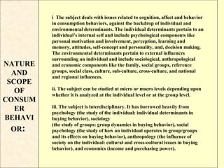 i The subject deals with issues related to cognition, affect and behavior
         in consumption behaviors, against the backdrop of individual and
         environmental determinants. The individual determinants pertain to an
         individual’s internal self and include psychological components like
         personal motivation and involvement, perception, learning and
         memory, attitudes, self-concept and personality, and, decision making.
         The environmental determinants pertain to external influences
         surrounding an individual and include sociological, anthropological
NATURE   and economic components like the family, social groups, reference
  AND    groups, social class, culture, sub-culture, cross-culture, and national
         and regional influences.
 SCOPE
         ii. The subject can be studied at micro or macro levels depending upon
   OF    whether it is analyzed at the individual level or at the group level.
CONSUM
         iii. The subject is interdisciplinary. It has borrowed heavily from
   ER    psychology (the study of the individual: individual determinants in
BEHAVI   buying behavior), sociology
         (the study of groups: group dynamics in buying behavior), social
 OR:     psychology (the study of how an individual operates in group/groups
         and its effects on buying behavior), anthropology (the influence of
         society on the individual: cultural and cross-cultural issues in buying
         behavior), and economics (income and purchasing power).
 