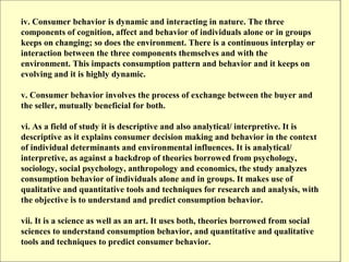 iv. Consumer behavior is dynamic and interacting in nature. The three
components of cognition, affect and behavior of individuals alone or in groups
keeps on changing; so does the environment. There is a continuous interplay or
interaction between the three components themselves and with the
environment. This impacts consumption pattern and behavior and it keeps on
evolving and it is highly dynamic.

v. Consumer behavior involves the process of exchange between the buyer and
the seller, mutually beneficial for both.

vi. As a field of study it is descriptive and also analytical/ interpretive. It is
descriptive as it explains consumer decision making and behavior in the context
of individual determinants and environmental influences. It is analytical/
interpretive, as against a backdrop of theories borrowed from psychology,
sociology, social psychology, anthropology and economics, the study analyzes
consumption behavior of individuals alone and in groups. It makes use of
qualitative and quantitative tools and techniques for research and analysis, with
the objective is to understand and predict consumption behavior.

vii. It is a science as well as an art. It uses both, theories borrowed from social
sciences to understand consumption behavior, and quantitative and qualitative
tools and techniques to predict consumer behavior.
 
