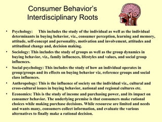 Consumer Behavior’s
            Interdisciplinary Roots
•   Psychology: This includes the study of the individual as well as the individual
    determinants in buying behavior, viz., consumer perception, learning and memory,
    attitude, self-concept and personality, motivation and involvement, attitudes and
    attitudinal change and, decision making.
•   Sociology: This includes the study of groups as well as the group dynamics in
    buying behavior, viz., family influences, lifestyles and values, and social group
    influences.
•   Social psychology: This includes the study of how an individual operates in
    group/groups and its effects on buying behavior viz, reference groups and social
    class influences.
•   Anthropology: This is the influence of society on the individual viz., cultural and
    cross-cultural issues in buying behavior, national and regional cultures etc.
•   Economics: This is the study of income and purchasing power, and its impact on
    consumer behavior. The underlying premise is that consumers make rational
    choices while making purchase decisions. While resourcse are limited and needs
    and wants many, consumers collect information, and evaluate the various
    alternatives to finally make a rational decision.
 
