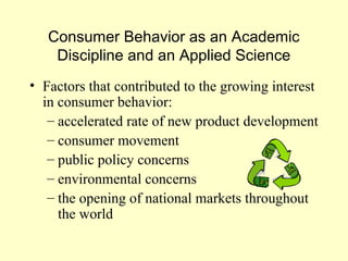 Consumer Behavior as an Academic
    Discipline and an Applied Science
• Factors that contributed to the growing interest
  in consumer behavior:
   – accelerated rate of new product development
   – consumer movement
   – public policy concerns
   – environmental concerns
   – the opening of national markets throughout
     the world
 