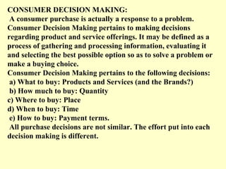 CONSUMER DECISION MAKING:
 A consumer purchase is actually a response to a problem.
Consumer Decision Making pertains to m...