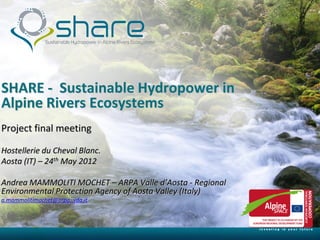 SHARE - Sustainable Hydropower in
Alpine Rivers Ecosystems
Project final meeting

Hostellerie du Cheval Blanc.
Aosta (IT) – 24th May 2012

Andrea MAMMOLITI MOCHET – ARPA Valle d’Aosta - Regional
Environmental Protection Agency of Aosta Valley (Italy)
a.mammolitimochet@arpa,.vda.it




      5/30/2012
 