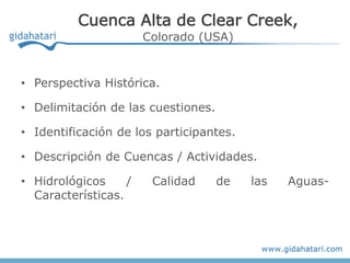 Cuenca Alta de Clear Creek,
                       Colorado (USA)


• Perspectiva Histórica.

• Delimitación de las cuestiones.

• Identificación de los participantes.

• Descripción de Cuencas / Actividades.

• Hidrológicos     /    Calidad     de   las   Aguas-
  Características.
 