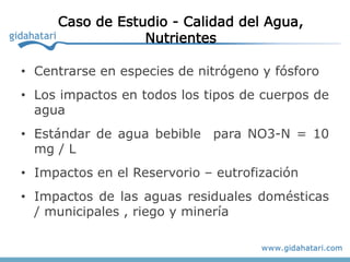 Caso de Estudio - Calidad del Agua,
                 Nutrientes

• Centrarse en especies de nitrógeno y fósforo
• Los impactos en todos los tipos de cuerpos de
  agua
• Estándar de agua bebible para NO3-N = 10
  mg / L
• Impactos en el Reservorio – eutrofización
• Impactos de las aguas residuales domésticas
  / municipales , riego y minería
 