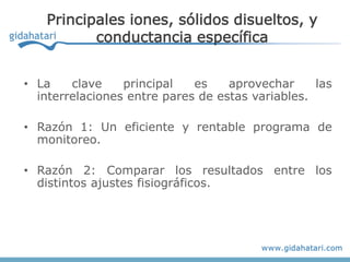 Principales iones, sólidos disueltos, y
          conductancia específica


• La    clave    principal   es    aprovechar     las
  interrelaciones entre pares de estas variables.

• Razón 1: Un eficiente y rentable programa de
  monitoreo.

• Razón 2: Comparar los resultados entre los
  distintos ajustes fisiográficos.
 