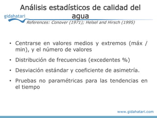 Análisis estadísticos de calidad del
                    agua
      References: Conover (1971); Helsel and Hirsch (1995)




• Centrarse en valores medios y extremos (máx /
  min), y el número de valores
• Distribución de frecuencias (excedentes %)
• Desviación estándar y coeficiente de asimetría.
• Pruebas no paramétricas para las tendencias en
  el tiempo
 