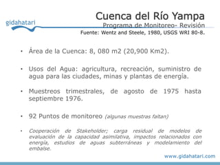 Cuenca del Río Yampa
                               Programa de Monitoreo- Revisión
                       Fuente: Wentz and Steele, 1980, USGS WRI 80-8.


• Área de la Cuenca: 8, 080 m2 (20,900 Km2).

• Usos del Agua: agricultura, recreación, suministro de
  agua para las ciudades, minas y plantas de energía.

• Muestreos trimestrales, de agosto de 1975 hasta
  septiembre 1976.

• 92 Puntos de monitoreo (algunas muestras faltan)

•   Cooperación de Stakeholder; carga residual de modelos de
    evaluación de la capacidad asimilativa, impactos relacionados con
    energía, estudios de aguas subterráneas y modelamiento del
    embalse.
 