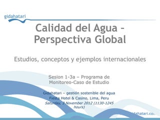 Calidad del Agua –
      Perspectiva Global
Estudios, conceptos y ejemplos internacionales

            Sesion 1-3a – Programa de
            Monitoreo-Caso de Estudio

          Gidahatari – gestión sostenible del agua
             Fiesta Hotel & Casino, Lima, Peru
           Saturday, 3 November 2012 (1130-1245
                           hours)
 