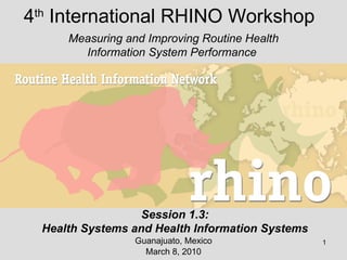 4 th  International RHINO Workshop Guanajuato, Mexico March 8, 2010 Measuring and Improving Routine Health Information System Performance  Session 1.3: Health Systems and Health Information Systems 