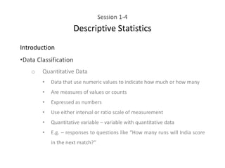 Session 1-4
Descriptive Statistics
Introduction
•Data Classification
o Quantitative Data
• Data that use numeric values to indicate how much or how many
• Are measures of values or counts
• Expressed as numbers
• Use either interval or ratio scale of measurement
• Quantitative variable – variable with quantitative data
• E.g. – responses to questions like “How many runs will India score
in the next match?”
 