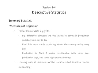 Session 1-4
Descriptive Statistics
Summary Statistics
•Measures of Dispersion
o Closer look at data suggests
• Big difference between the two plants in terms of production
variation from day to day
• Plant B is more stable producing almost the same quantity every
day
• Production in Plant A varies considerable with some low-
production days, and some high-production days
o Looking only at measures of the data’s central location can be
misleading
 