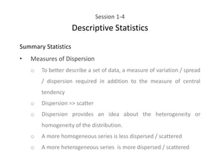 Session 1-4
Descriptive Statistics
Summary Statistics
• Measures of Dispersion
o To better describe a set of data, a measure of variation / spread
/ dispersion required in addition to the measure of central
tendency
o Dispersion => scatter
o Dispersion provides an idea about the heterogeneity or
homogeneity of the distribution.
o A more homogeneous series is less dispersed / scattered
o A more heterogeneous series is more dispersed / scattered
 