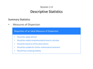 Session 1-4
Descriptive Statistics
Summary Statistics
• Measures of Dispersion
• Should be rigidly defined
• Should be readily comprehensible & easy to calculate
• Should be based on all the observations
• Should be suitable for further mathematical treatment
• Should have sampling stability
Requisites of an Ideal Measure of Dispersion
 
