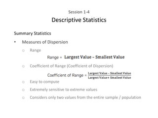 Session 1-4
Descriptive Statistics
Summary Statistics
• Measures of Dispersion
o Range
o Coefficient of Range (Coefficient of Dispersion)
o Easy to compute
o Extremely sensitive to extreme values
o Considers only two values from the entire sample / population
 