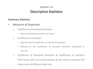 Session 1-4
Descriptive Statistics
Summary Statistics
• Measures of Dispersion
o Coefficient of Standard Deviation
• Ratio of standard deviation to mean
o Coefficient of Variation
• Special case of coefficient of standard deviation
• Defined as the coefficient of standard deviation expressed in
percent
o Coefficient of Standard Deviation & Coefficient of Variation
both being ratios are dimensionless & are used to compare the
dispersions of different data sets
 
