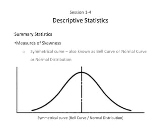 Session 1-4
Descriptive Statistics
Summary Statistics
•Measures of Skewness
o Symmetrical curve – also known as Bell Curve or Normal Curve
or Normal Distribution
Symmetrical curve (Bell Curve / Normal Distribution)
 