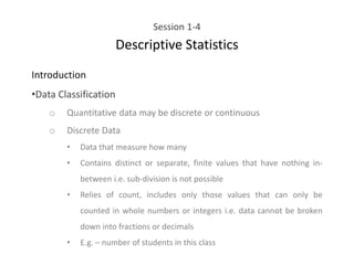 Session 1-4
Descriptive Statistics
Introduction
•Data Classification
o Quantitative data may be discrete or continuous
o Discrete Data
• Data that measure how many
• Contains distinct or separate, finite values that have nothing in-
between i.e. sub-division is not possible
• Relies of count, includes only those values that can only be
counted in whole numbers or integers i.e. data cannot be broken
down into fractions or decimals
• E.g. – number of students in this class
 