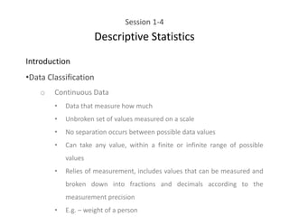 Session 1-4
Descriptive Statistics
Introduction
•Data Classification
o Continuous Data
• Data that measure how much
• Unbroken set of values measured on a scale
• No separation occurs between possible data values
• Can take any value, within a finite or infinite range of possible
values
• Relies of measurement, includes values that can be measured and
broken down into fractions and decimals according to the
measurement precision
• E.g. – weight of a person
 