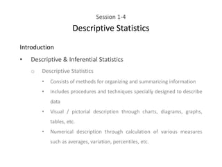 Session 1-4
Descriptive Statistics
Introduction
• Descriptive & Inferential Statistics
o Descriptive Statistics
• Consists of methods for organizing and summarizing information
• Includes procedures and techniques specially designed to describe
data
• Visual / pictorial description through charts, diagrams, graphs,
tables, etc.
• Numerical description through calculation of various measures
such as averages, variation, percentiles, etc.
 