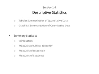 Session 1-4
Descriptive Statistics
o Tabular Summarization of Quantitative Data
o Graphical Summarization of Quantitative Data
• Summary Statistics
o Introduction
o Measures of Central Tendency
o Measures of Dispersion
o Measures of Skewness
 