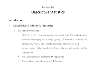 Session 1-4
Descriptive Statistics
Introduction
• Descriptive & Inferential Statistics
o Statistical Inference
• Difficult, costly, time-consuming to collect data for each & every
element belonging to a large group of elements (individuals,
companies, voters, households, products, consumers, etc.)
• In such cases, data is collected from only a small portion of the
large group
• The larger group of elements ➔ Population
• The smaller group of elements ➔ Sample
 