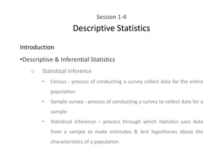 Session 1-4
Descriptive Statistics
Introduction
•Descriptive & Inferential Statistics
o Statistical Inference
• Census - process of conducting a survey collect data for the entire
population
• Sample survey - process of conducting a survey to collect data for a
sample
• Statistical Inference – process through which statistics uses data
from a sample to make estimates & test hypotheses about the
characteristics of a population
 