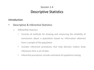 Session 1-4
Descriptive Statistics
Introduction
• Descriptive & Inferential Statistics
o Inferential Statistics
• Consists of methods for drawing and measuring the reliability of
conclusions about a population based on information obtained
from a sample of the population
• Includes inferential procedures that help decision makers draw
inferences from a set of data
• Inferential procedures include estimation & hypothesis testing
 