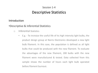 Session 1-4
Descriptive Statistics
Introduction
•Descriptive & Inferential Statistics
o Inferential Statistics
• E.g. - To increase the useful life of its high intensity light bulbs, the
product design group at Norris Electronics developed a new light
bulb filament. In this case, the population is defined as all light
bulbs that could be produced with the new filament. To evaluate
the advantages of the new filament, 200 bulbs with the new
filament were manufactured & tested. Data collected from this
sample shows the number of hours each light bulb operated
before filament burnout.
 