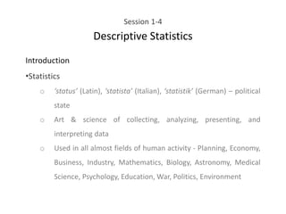 Session 1-4
Descriptive Statistics
Introduction
•Statistics
o ‘status’ (Latin), ‘statista’ (Italian), ‘statistik’ (German) – political
state
o Art & science of collecting, analyzing, presenting, and
interpreting data
o Used in all almost fields of human activity - Planning, Economy,
Business, Industry, Mathematics, Biology, Astronomy, Medical
Science, Psychology, Education, War, Politics, Environment
 