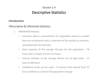 Session 1-4
Descriptive Statistics
Introduction
•Descriptive & Inferential Statistics
o Inferential Statistics
• Estimates about a characteristic of a population based on sample
data are accompanies with a statement of the quality, or precision,
associated with the estimate
• Point estimate of the average life-time for the population - 76
hours with a margin of error of 4 hours
• Interval estimate of the average lifetime for all light bulbs - 72
hours to 80 hours
• Confidence levels can be used – % chances that interval from 72
hours to 80 hours contains the population average
 