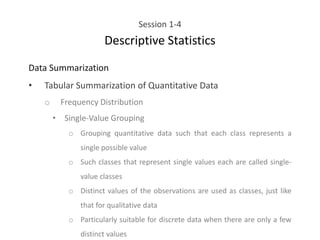 Session 1-4
Descriptive Statistics
Data Summarization
• Tabular Summarization of Quantitative Data
o Frequency Distribution
• Single-Value Grouping
o Grouping quantitative data such that each class represents a
single possible value
o Such classes that represent single values each are called single-
value classes
o Distinct values of the observations are used as classes, just like
that for qualitative data
o Particularly suitable for discrete data when there are only a few
distinct values
 