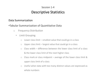 Session 1-4
Descriptive Statistics
Data Summarization
•Tabular Summarization of Quantitative Data
o Frequency Distribution
• Limit Grouping
o Lower class limit – smallest value that could go in a class
o Upper class limit – largest value that could go in a class
o Class width – difference between the lower class limit of a class
& the lower class limit of the next-higher class
o Class mark or class midpoint – average of the lower class limit &
upper class limit of a class
o Useful when data with too many distinct values are expressed as
whole numbers
 