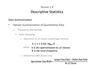 Session 1-4
Descriptive Statistics
Data Summarization
• Tabular Summarization of Quantitative Data
o Frequency Distribution
• Limit Grouping
o Determine no. of classes using Struges formula
where
o Determine width of each class
 