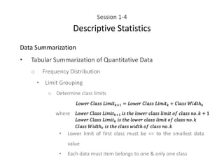 Session 1-4
Descriptive Statistics
Data Summarization
• Tabular Summarization of Quantitative Data
o Frequency Distribution
• Limit Grouping
o Determine class limits
where
• Lower limit of first class must be <= to the smallest data
value
• Each data must item belongs to one & only one class
 