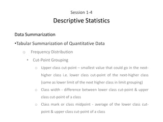 Session 1-4
Descriptive Statistics
Data Summarization
•Tabular Summarization of Quantitative Data
o Frequency Distribution
• Cut-Point Grouping
o Upper class cut-point – smallest value that could go in the next-
higher class i.e. lower class cut-point of the next-higher class
(same as lower limit of the next higher class in limit grouping)
o Class width - difference between lower class cut-point & upper
class cut-point of a class
o Class mark or class midpoint - average of the lower class cut-
point & upper class cut-point of a class
 