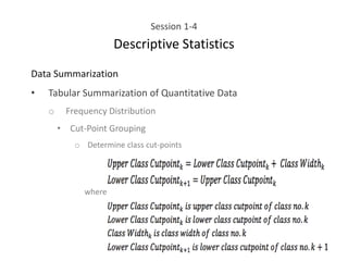 Session 1-4
Descriptive Statistics
Data Summarization
• Tabular Summarization of Quantitative Data
o Frequency Distribution
• Cut-Point Grouping
o Determine class cut-points
where
 