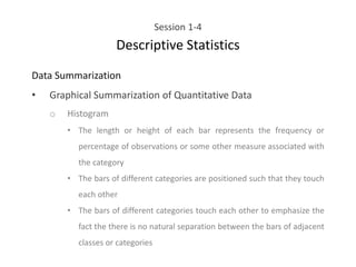 Session 1-4
Descriptive Statistics
Data Summarization
• Graphical Summarization of Quantitative Data
o Histogram
• The length or height of each bar represents the frequency or
percentage of observations or some other measure associated with
the category
• The bars of different categories are positioned such that they touch
each other
• The bars of different categories touch each other to emphasize the
fact the there is no natural separation between the bars of adjacent
classes or categories
 
