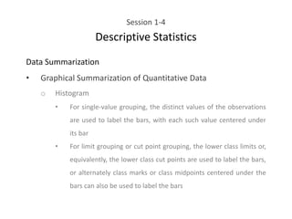 Session 1-4
Descriptive Statistics
Data Summarization
• Graphical Summarization of Quantitative Data
o Histogram
• For single-value grouping, the distinct values of the observations
are used to label the bars, with each such value centered under
its bar
• For limit grouping or cut point grouping, the lower class limits or,
equivalently, the lower class cut points are used to label the bars,
or alternately class marks or class midpoints centered under the
bars can also be used to label the bars
 