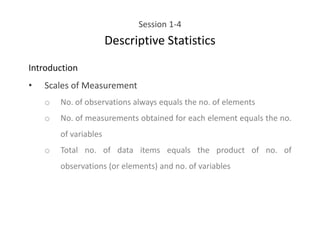 Session 1-4
Descriptive Statistics
Introduction
• Scales of Measurement
o No. of observations always equals the no. of elements
o No. of measurements obtained for each element equals the no.
of variables
o Total no. of data items equals the product of no. of
observations (or elements) and no. of variables
 