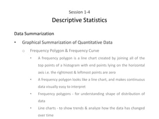 Session 1-4
Descriptive Statistics
Data Summarization
• Graphical Summarization of Quantitative Data
o Frequency Polygon & Frequency Curve
• A frequency polygon is a line chart created by joining all of the
top points of a histogram with end points lying on the horizontal
axis i.e. the rightmost & leftmost points are zero
• A frequency polygon looks like a line chart, and makes continuous
data visually easy to interpret
• Frequency polygons - for understanding shape of distribution of
data
• Line charts - to show trends & analyze how the data has changed
over time
 