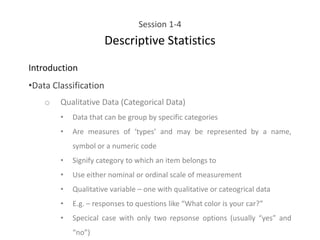 Session 1-4
Descriptive Statistics
Introduction
•Data Classification
o Qualitative Data (Categorical Data)
• Data that can be group by specific categories
• Are measures of ‘types’ and may be represented by a name,
symbol or a numeric code
• Signify category to which an item belongs to
• Use either nominal or ordinal scale of measurement
• Qualitative variable – one with qualitative or cateogrical data
• E.g. – responses to questions like “What color is your car?”
• Specical case with only two repsonse options (usually “yes” and
“no”)
 