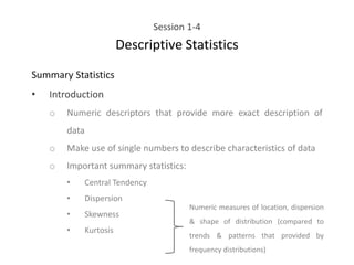 Session 1-4
Descriptive Statistics
Summary Statistics
• Introduction
o Numeric descriptors that provide more exact description of
data
o Make use of single numbers to describe characteristics of data
o Important summary statistics:
• Central Tendency
• Dispersion
• Skewness
• Kurtosis
Numeric measures of location, dispersion
& shape of distribution (compared to
trends & patterns that provided by
frequency distributions)
 