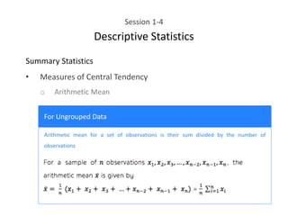 Session 1-4
Descriptive Statistics
Summary Statistics
• Measures of Central Tendency
o Arithmetic Mean
For Ungrouped Data
Arithmetic mean for a set of observations is their sum divided by the number of
observations
 
