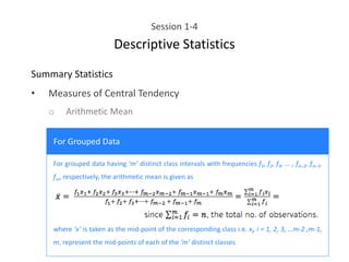 Session 1-4
Descriptive Statistics
Summary Statistics
• Measures of Central Tendency
o Arithmetic Mean
For Grouped Data
For grouped data having ‘m’ distinct class intervals with frequencies f1, f2, f3, … , fm-2, fm-1,
fm, respectively, the arithmetic mean is given as
where ‘x’ is taken as the mid-point of the corresponding class i.e. xi, i = 1, 2, 3, …m-2 ,m-1,
m, represent the mid-points of each of the ‘m’ distinct classes
 