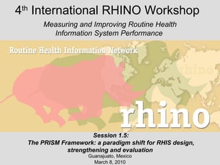 4 th  International RHINO Workshop Guanajuato, Mexico March 8, 2010 Measuring and Improving Routine Health Information System Performance  Session 1.5: The PRISM Framework: a paradigm shift for RHIS design, strengthening and evaluation  