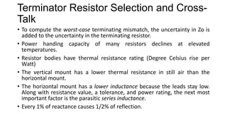 Terminator Resistor Selection and Cross-Talk
• To compute the worst-case terminating mismatch, the uncertainty in Zo is
added to the uncertainty in the terminating resistor.
• Power handing capacity of many resistors declines at elevated
temperatures.
• Resistor bodies have thermal resistance rating (Degree Celsius rise per
Watt)
• The vertical mount has a lower thermal resistance in still air than the
horizontal mount.
• The horizontal mount has a lower inductance because the leads stay low.
Along with resistance value, a tolerance, and power rating, the next most
important factor is the parasitic series inductance.
• Every 1% of reactance causes 1/2% of reflection.
 