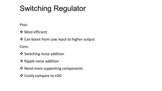 Switching Regulator
Pros:
 Most efficient
 Can boost from Low input to higher output
Cons:
 Switching noise addition
 Ripple noise addition
 Need more supporting components
 Costly compare to LDO
 