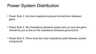 Power System Distribution
• Power Rule 1. Use low-impedance ground connections between
gates.
• Power Rule 2. The impedance between power pins on any two gates
should be just as low as the impedance between ground pins.
• Power Rule 3. There must be a low-impedance path between power
and ground.
 