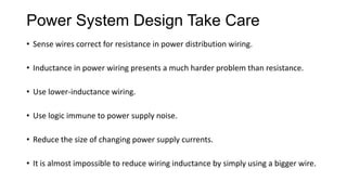 Power System Design Take Care
• Sense wires correct for resistance in power distribution wiring.
• Inductance in power wiring presents a much harder problem than resistance.
• Use lower-inductance wiring.
• Use logic immune to power supply noise.
• Reduce the size of changing power supply currents.
• It is almost impossible to reduce wiring inductance by simply using a bigger wire.
 